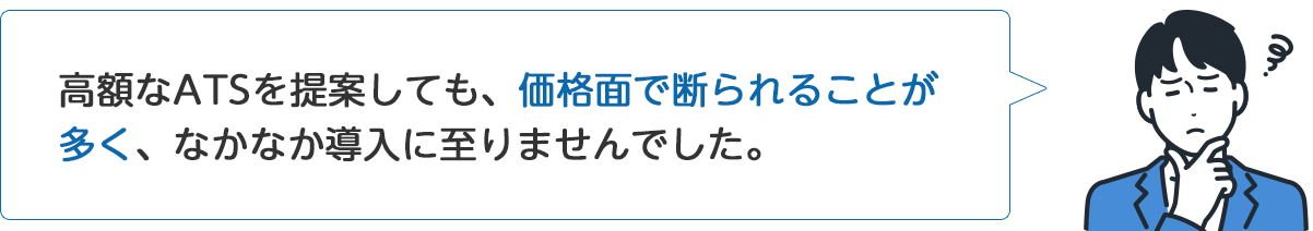A社従業員「高額なATSを提案しても、価格面で断られることが多く、なかなか導入に至りませんでした。」